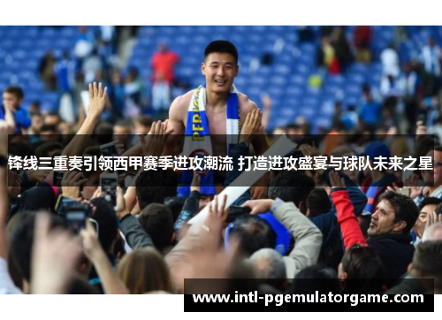 锋线三重奏引领西甲赛季进攻潮流 打造进攻盛宴与球队未来之星 锋线三重奏引领西甲赛季进攻潮流 打造进攻盛宴与球队未来之星