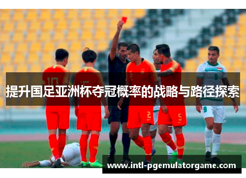 提升国足亚洲杯夺冠概率的战略与路径探索 提升国足亚洲杯夺冠概率的战略与路径探索