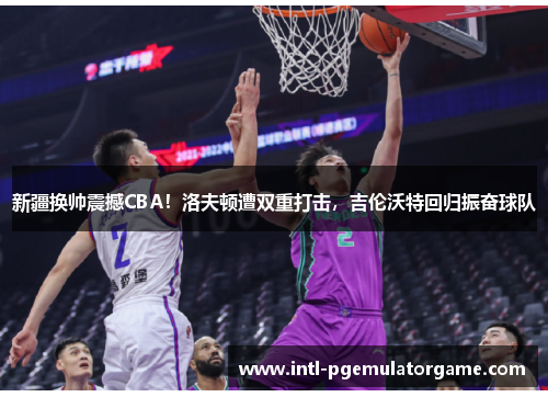 新疆换帅震撼CBA！洛夫顿遭双重打击，吉伦沃特回归振奋球队