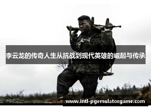 李云龙的传奇人生从抗战到现代英雄的崛起与传承 李云龙的传奇人生从抗战到现代英雄的崛起与传承