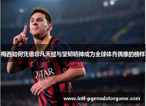 梅西如何凭借非凡天赋与坚韧精神成为全球体育偶像的榜样