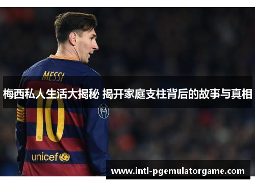 梅西私人生活大揭秘 揭开家庭支柱背后的故事与真相