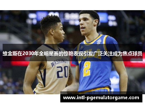 维金斯在2030年全明星赛的惊艳表现引发广泛关注成为焦点球员