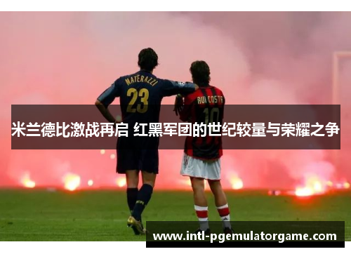 米兰德比激战再启 红黑军团的世纪较量与荣耀之争